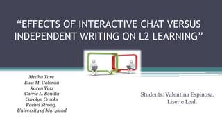 “EFFECTS OF INTERACTIVE CHAT VERSUS
INDEPENDENT WRITING ON L2 LEARNING”
Students: Valentina Espinosa.
Lisette Leal.
Medha Tare
Ewa M. Golonka
Karen Vatz
Carrie L. Bonilla
Carolyn Crooks
Rachel Strong.
University of Maryland
 