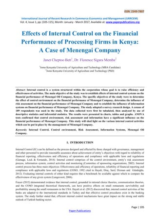 ISSN 2349-7807
International Journal of Recent Research in Commerce Economics and Management (IJRRCEM)
Vol. 4, Issue 1, pp: (105-115), Month: January - March 2017, Available at: www.paperpublications.org
Page | 105
Paper Publications
Effects of Internal Control on the Financial
Performance of Processing Firms in Kenya:
A Case of Menengai Company
Janet Cheptoo Bett1
, Dr. Florence Sigara Memba2
1
Jomo Kenyatta University of Agriculture and Technology (MBA Candidate)
2
Jomo Kenyatta University of Agriculture and Technology (PhD)
Abstract: Internal control is a system structured within the corporation whose goal is to raise efficiency and
effectiveness of activities. The main objective of the study was to establish effects of internal control systems on the
financial performance of Menengai Oil Company, Kenya. The specific objectives of the study were to determine
the effect of control environment on the financial performance of Menengai Company, determine the influence of
risk assessment on the financial performance of Menengai Company and to establish the influence of information
systems on financial performance of Menengai Company. The study adopted a survey research design. A census of
189 respondents was used in the study. The data collected were first be tabulated, then analyzed by use of
descriptive statistics and inferential statistics. The results were presented in charts, tables and graphs. ANOVA
tests confirmed that control environment, risk assessment and information have a significant influence on the
financial performance of Menengai Company. This study will shed light on the various internal control activities
which can be put in place by the management of Menengai Company.
Keywords: Internal Control, Control environment, Risk Assessment, Information Systems, Menengai Oil
Company.
1. INTRODUCTION
Internal Control (IC) can be defined as the process designed and affected by those charged with governance, management
and other personnel to provide reasonable assurance about achievement of entity’s objectives with regard to reliability of
financial reporting, effectiveness and efficiency of operations and compliance with applicable laws and regulations
(Gamage, Lock & Fernando, 2014). Internal control comprises of the control environment, entity’s risk assessment
process, information system, control activities and monitoring (Committee of sponsoring organizations, 2002). Internal
control process has three main objectives: Effectiveness and efficiency of operations, reliability of financial reporting and
compliance with applicable laws and regulations (COSO, 1992 cited in Hayali, Dinç, Sarıl, Dizman and Gündoğdu.
2012). Evaluating internal controls of either kind requires that a benchmark be available against which to compare the
effectiveness of any given system (Langevoort, 2006).
Frazer (2012) demonstrated evidence that internal control, grounded in rational choice theories, communication theories,
and the COSO integrated theoretical framework, can have positive effects on small restaurants survivability and
profitability among the small restaurants in the USA. Hayali et al. (2012) discovered that, internal control activities of the
banks are adapted to the international standards in Turkey and that effective control procedures exist in the banking
system. The study further stated that, efficient internal control mechanisms have great impact on the strong and stable
outlook of Turkish banking sector.
 