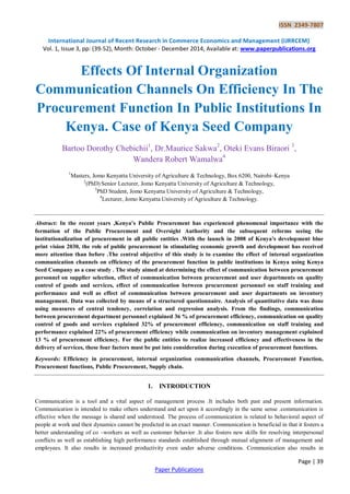 ISSN 2349-7807
International Journal of Recent Research in Commerce Economics and Management (IJRRCEM)
Vol. 1, Issue 3, pp: (39-52), Month: October - December 2014, Available at: www.paperpublications.org
Page | 39
Paper Publications
Effects Of Internal Organization
Communication Channels On Efficiency In The
Procurement Function In Public Institutions In
Kenya. Case of Kenya Seed Company
Bartoo Dorothy Chebichii1
, Dr.Maurice Sakwa2
, Oteki Evans Biraori 3
,
Wandera Robert Wamalwa4
1
Masters, Jomo Kenyatta University of Agriculture & Technology, Box 6200, Nairobi–Kenya
2
(PhD) Senior Lecturer, Jomo Kenyatta University of Agriculture & Technology,
3
PhD Student, Jomo Kenyatta University of Agriculture & Technology,
4
Lecturer, Jomo Kenyatta University of Agriculture & Technology.
Abstract: In the recent years ,Kenya’s Public Procurement has experienced phenomenal importance with the
formation of the Public Procurement and Oversight Authority and the subsequent reforms seeing the
institutionalization of procurement in all public entities .With the launch in 2008 of Kenya’s development blue
print vision 2030, the role of public procurement in stimulating economic growth and development has received
more attention than before .The central objective of this study is to examine the effect of internal organization
communication channels on efficiency of the procurement function in public institutions in Kenya using Kenya
Seed Company as a case study . The study aimed at determining the effect of communication between procurement
personnel on supplier selection, effect of communication between procurement and user departments on quality
control of goods and services, effect of communication between procurement personnel on staff training and
performance and well as effect of communication between procurement and user departments on inventory
management. Data was collected by means of a structured questionnaire. Analysis of quantitative data was done
using measures of central tendency, correlation and regression analysis. From the findings, communication
between procurement department personnel explained 36 % of procurement efficiency, communication on quality
control of goods and services explained 32% of procurement efficiency, communication on staff training and
performance explained 22% of procurement efficiency while communication on inventory management explained
13 % of procurement efficiency. For the public entities to realize increased efficiency and effectiveness in the
delivery of services, these four factors must be put into consideration during execution of procurement functions.
Keywords: Efficiency in procurement, internal organization communication channels, Procurement Function,
Procurement functions, Public Procurement, Supply chain.
1. INTRODUCTION
Communication is a tool and a vital aspect of management process .It includes both past and present information.
Communication is intended to make others understand and act upon it accordingly in the same sense .communication is
effective when the message is shared and understood. The process of communication is related to behavioral aspect of
people at work and their dynamics cannot be predicted in an exact manner. Communication is beneficial in that it fosters a
better understanding of co –workers as well as customer behavior .It also fosters new skills for resolving interpersonal
conflicts as well as establishing high performance standards established through mutual alignment of management and
employees. It also results in increased productivity even under adverse conditions. Communication also results in
 