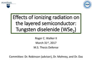 Effects of ionizing radiation on
the layered semiconductor:
Tungsten diselenide (WSe2)
Roger C. Walker II
March 31st, 2017
M.S. Thesis Defense
Committee: Dr. Robinson (adviser), Dr. Mohney, and Dr. Das
 