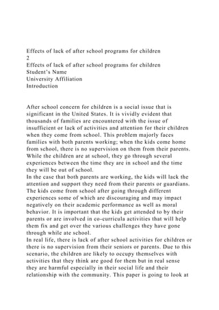 Effects of lack of after school programs for children
2
Effects of lack of after school programs for children
Student’s Name
University Affiliation
Introduction
After school concern for children is a social issue that is
significant in the United States. It is vividly evident that
thousands of families are encountered with the issue of
insufficient or lack of activities and attention for their children
when they come from school. This problem majorly faces
families with both parents working; when the kids come home
from school, there is no supervision on them from their parents.
While the children are at school, they go through several
experiences between the time they are in school and the time
they will be out of school.
In the case that both parents are working, the kids will lack the
attention and support they need from their parents or guardians.
The kids come from school after going through different
experiences some of which are discouraging and may impact
negatively on their academic performance as well as moral
behavior. It is important that the kids get attended to by their
parents or are involved in co-curricula activities that will help
them fix and get over the various challenges they have gone
through while ate school.
In real life, there is lack of after school activities for children or
there is no supervision from their seniors or parents. Due to this
scenario, the children are likely to occupy themselves with
activities that they think are good for them but in real sense
they are harmful especially in their social life and their
relationship with the community. This paper is going to look at
 