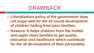 DRAWBACK
 Liberalization policy of the government does
not augar well for the all round development
of children hailing from poor families,
 However it helps children from the middle
and upper class families to get quality
education and healthcare which contribute
for the all development of their personality.
 