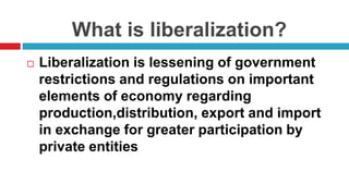 What is liberalization?
 Liberalization is lessening of government
restrictions and regulations on important
elements of economy regarding
production,distribution, export and import
in exchange for greater participation by
private entities
 