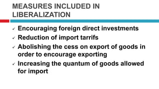 MEASURES INCLUDED IN
LIBERALIZATION
 Encouraging foreign direct investments
 Reduction of import tarrifs
 Abolishing the cess on export of goods in
order to encourage exporting
 Increasing the quantum of goods allowed
for import
 