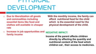 PHYSICAL
DEVELOPMENT
 Due to liberalization all goods
and commodities including
essential items like food and
clothes will available in cheaper
rate
 Increase in job opportunities and
family income
With the monthly income, the family can
afford nutritional food for the child
which is the essential need for the
physical development of the child.
NEGATIVE IMPACT:
Income of the parent affects children
directly by affecting the quantity and
nutritional content of the food which
children eat , their access to medicines.
 