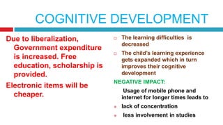 COGNITIVE DEVELOPMENT
Due to liberalization,
Government expenditure
is increased. Free
education, scholarship is
provided.
Electronic items will be
cheaper.
 The learning difficulties is
decreased
 The child’s learning experience
gets expanded which in turn
improves their cognitive
development
NEGATIVE IMPACT:
Usage of mobile phone and
internet for longer times leads to
 lack of concentration
 less involvement in studies
 