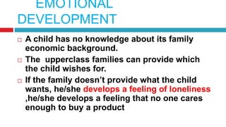 EMOTIONAL
DEVELOPMENT
 A child has no knowledge about its family
economic background.
 The upperclass families can provide which
the child wishes for.
 If the family doesn’t provide what the child
wants, he/she develops a feeling of loneliness
,he/she develops a feeling that no one cares
enough to buy a product
 