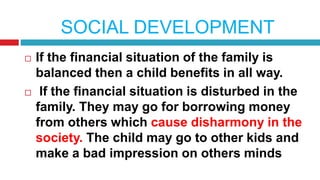 SOCIAL DEVELOPMENT
 If the financial situation of the family is
balanced then a child benefits in all way.
 If the financial situation is disturbed in the
family. They may go for borrowing money
from others which cause disharmony in the
society. The child may go to other kids and
make a bad impression on others minds
 