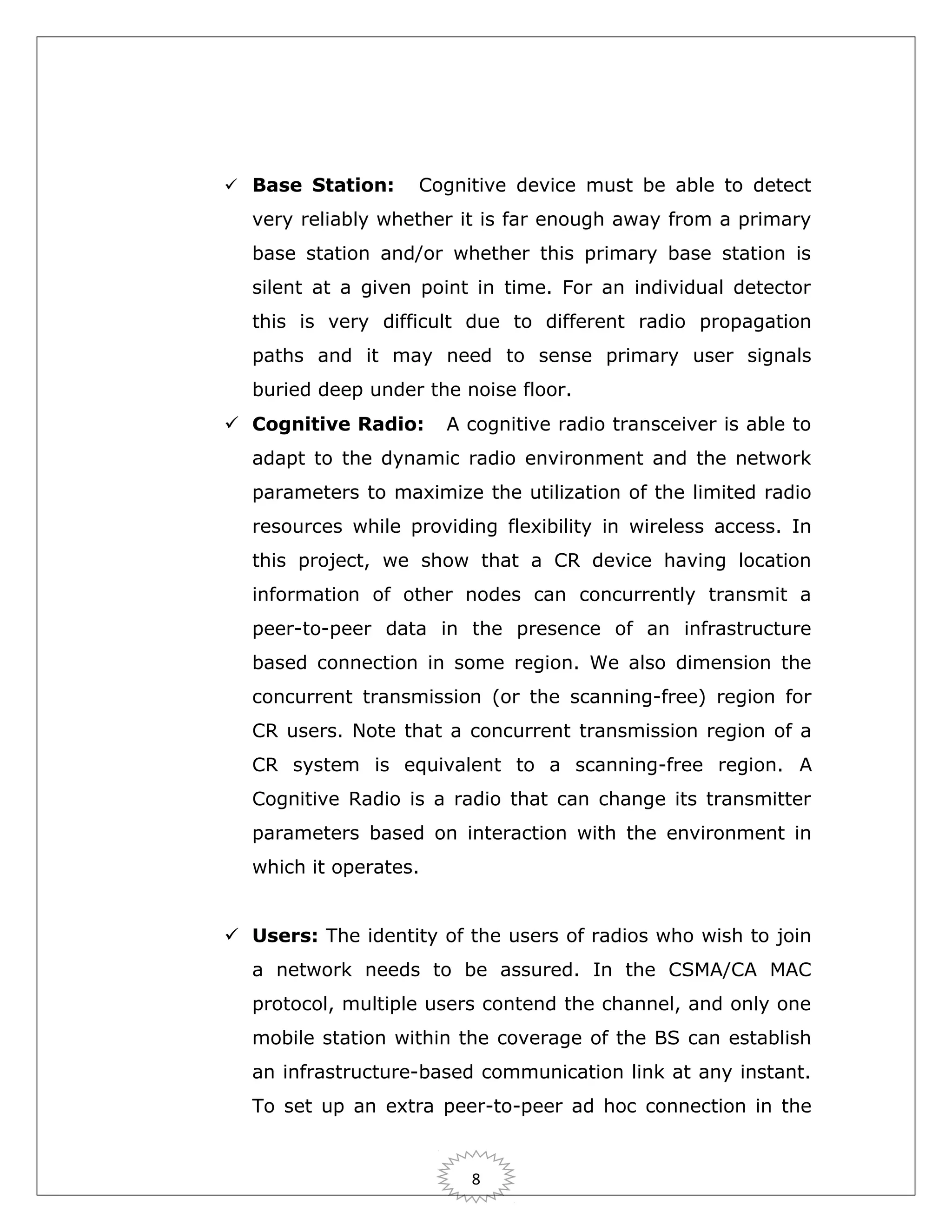  Base Station:

Cognitive device must be able to detect

very reliably whether it is far enough away from a primary
base station and/or whether this primary base station is
silent at a given point in time. For an individual detector
this is very difficult due to different radio propagation
paths and it may need to sense primary user signals
buried deep under the noise floor.
 Cognitive Radio:

A cognitive radio transceiver is able to

adapt to the dynamic radio environment and the network
parameters to maximize the utilization of the limited radio
resources while providing flexibility in wireless access. In
this project, we show that a CR device having location
information of other nodes can concurrently transmit a
peer-to-peer data in the presence of an infrastructure
based connection in some region. We also dimension the
concurrent transmission (or the scanning-free) region for
CR users. Note that a concurrent transmission region of a
CR system is equivalent to a scanning-free region. A
Cognitive Radio is a radio that can change its transmitter
parameters based on interaction with the environment in
which it operates.
 Users: The identity of the users of radios who wish to join
a network needs to be assured. In the CSMA/CA MAC
protocol, multiple users contend the channel, and only one
mobile station within the coverage of the BS can establish
an infrastructure-based communication link at any instant.
To set up an extra peer-to-peer ad hoc connection in the

8

 