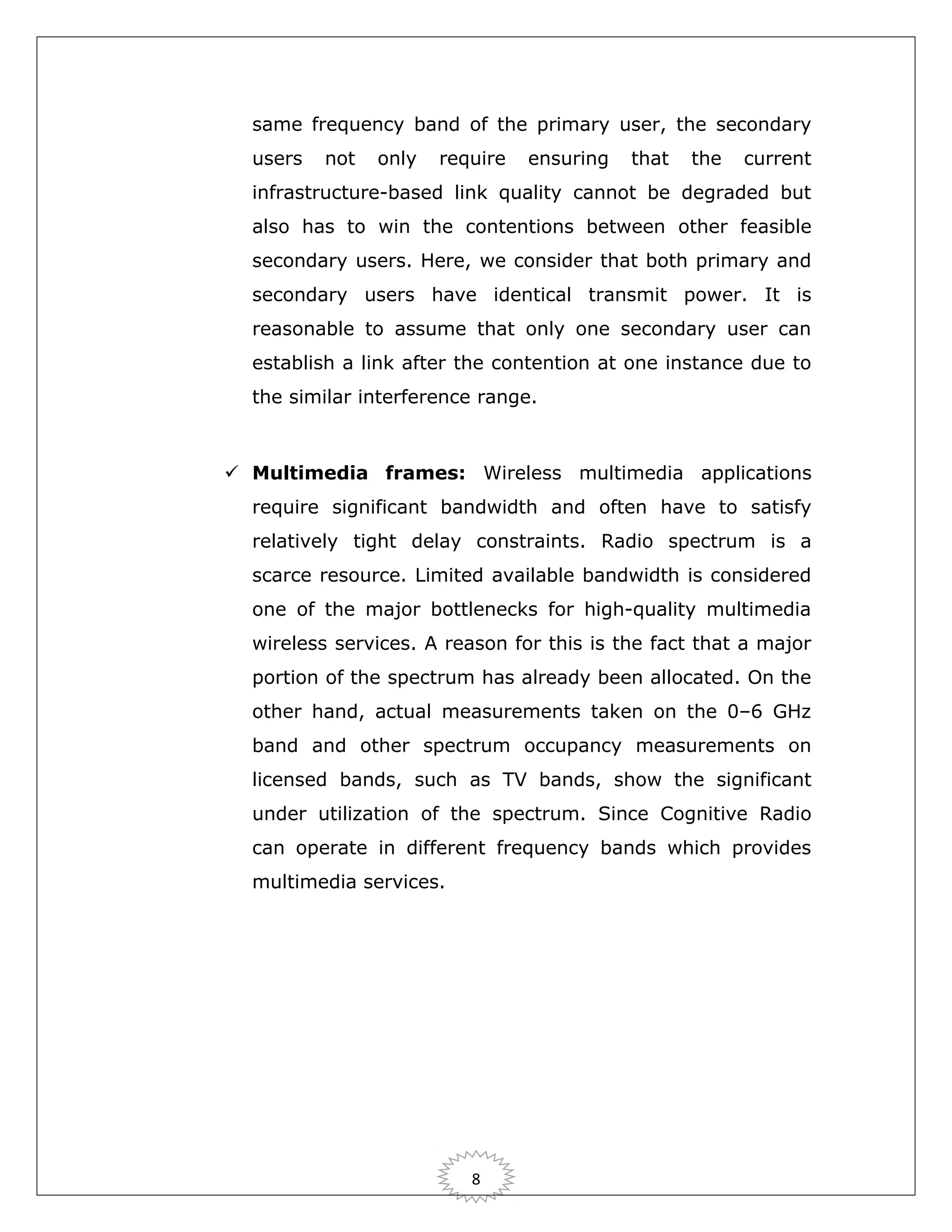 same frequency band of the primary user, the secondary
users

not

only

require

ensuring

that

the

current

infrastructure-based link quality cannot be degraded but
also has to win the contentions between other feasible
secondary users. Here, we consider that both primary and
secondary users have identical transmit power. It is
reasonable to assume that only one secondary user can
establish a link after the contention at one instance due to
the similar interference range.

 Multimedia frames: Wireless multimedia applications
require significant bandwidth and often have to satisfy
relatively tight delay constraints. Radio spectrum is a
scarce resource. Limited available bandwidth is considered
one of the major bottlenecks for high-quality multimedia
wireless services. A reason for this is the fact that a major
portion of the spectrum has already been allocated. On the
other hand, actual measurements taken on the 0–6 GHz
band and other spectrum occupancy measurements on
licensed bands, such as TV bands, show the significant
under utilization of the spectrum. Since Cognitive Radio
can operate in different frequency bands which provides
multimedia services.

8

 
