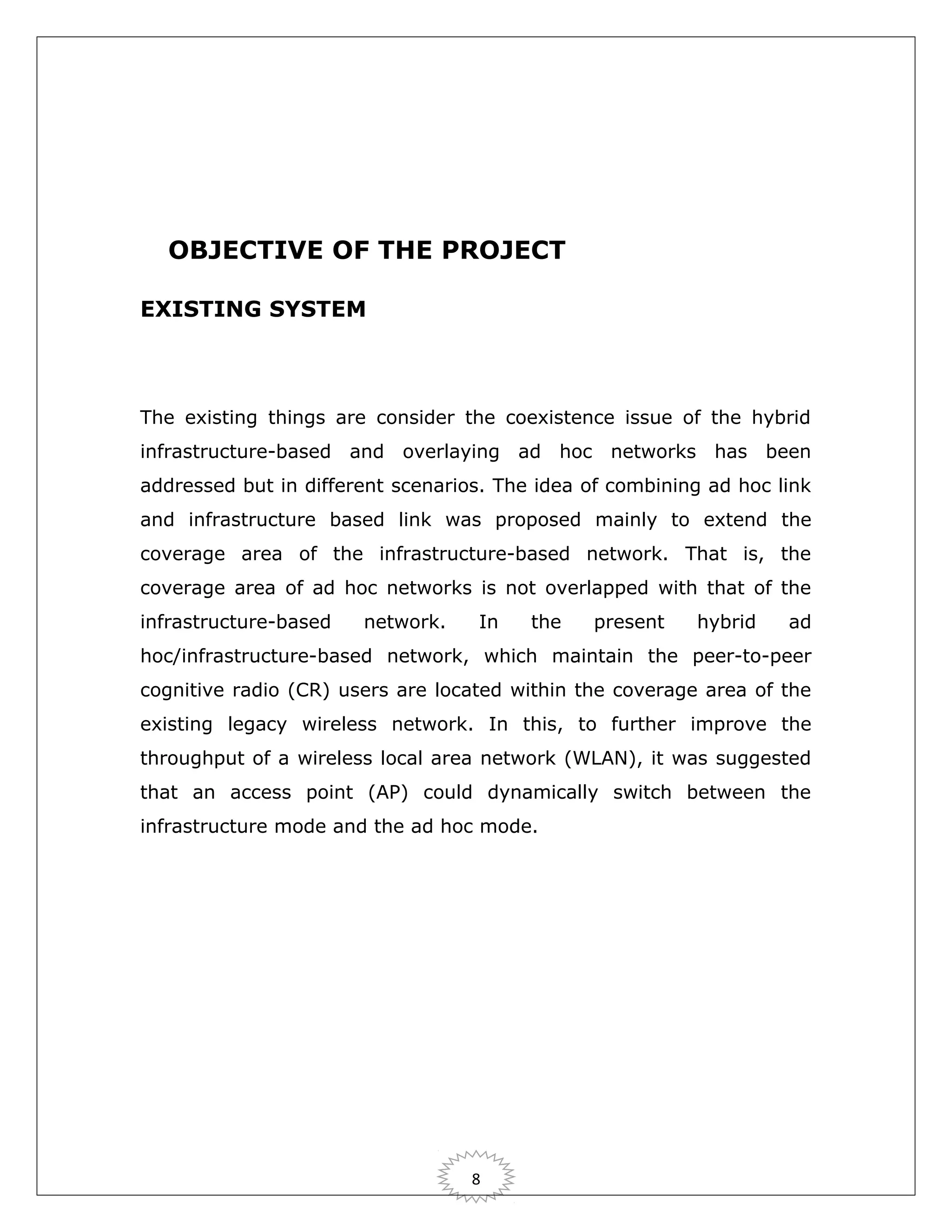 OBJECTIVE OF THE PROJECT
EXISTING SYSTEM

The existing things are consider the coexistence issue of the hybrid
infrastructure-based and overlaying ad hoc networks has been
addressed but in different scenarios. The idea of combining ad hoc link
and infrastructure based link was proposed mainly to extend the
coverage area of the infrastructure-based network. That is, the
coverage area of ad hoc networks is not overlapped with that of the
infrastructure-based

network.

In

the

present

hybrid

ad

hoc/infrastructure-based network, which maintain the peer-to-peer
cognitive radio (CR) users are located within the coverage area of the
existing legacy wireless network. In this, to further improve the
throughput of a wireless local area network (WLAN), it was suggested
that an access point (AP) could dynamically switch between the
infrastructure mode and the ad hoc mode.

8

 