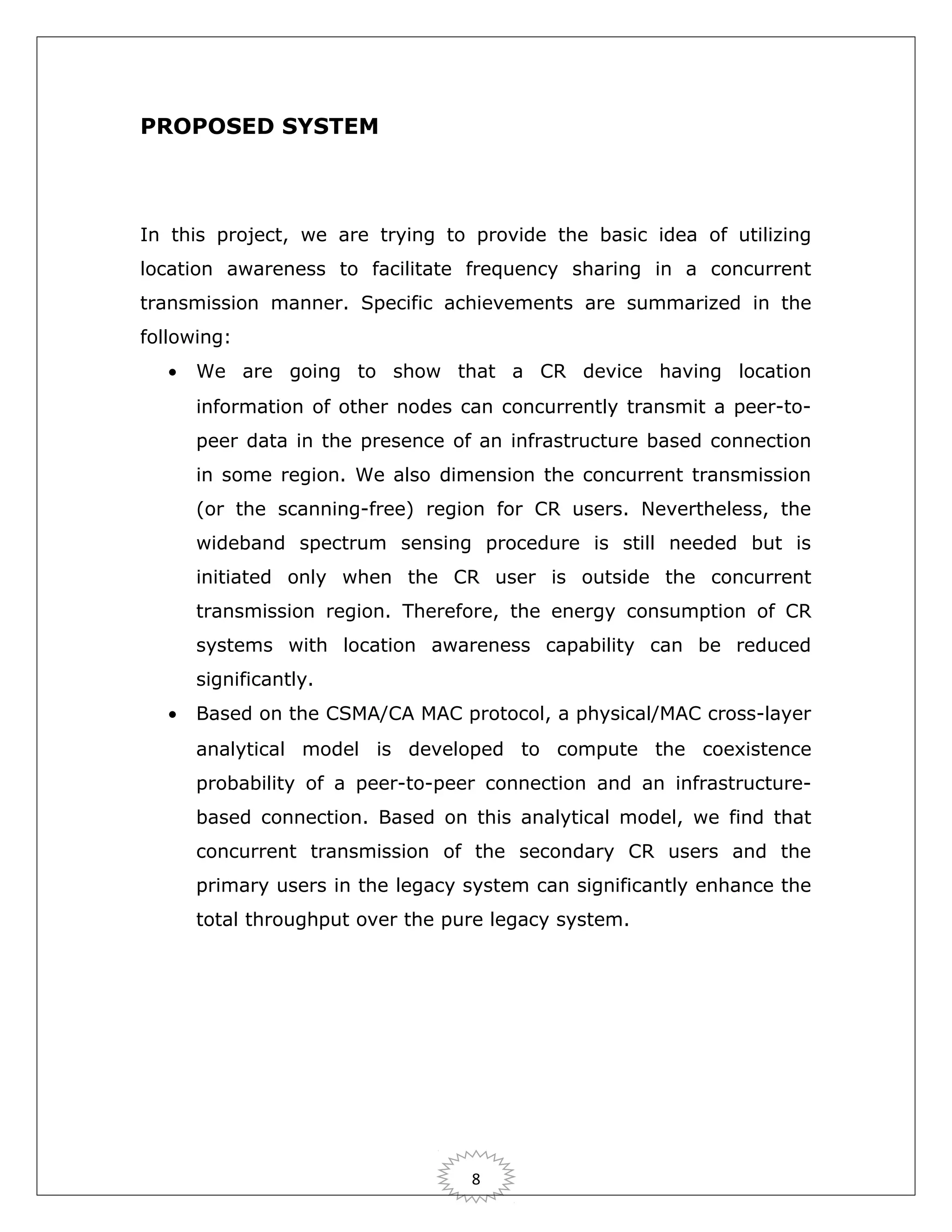 PROPOSED SYSTEM

In this project, we are trying to provide the basic idea of utilizing
location awareness to facilitate frequency sharing in a concurrent
transmission manner. Specific achievements are summarized in the
following:
•

We are going to show that a CR device having location
information of other nodes can concurrently transmit a peer-topeer data in the presence of an infrastructure based connection
in some region. We also dimension the concurrent transmission
(or the scanning-free) region for CR users. Nevertheless, the
wideband spectrum sensing procedure is still needed but is
initiated only when the CR user is outside the concurrent
transmission region. Therefore, the energy consumption of CR
systems with location awareness capability can be reduced
significantly.

•

Based on the CSMA/CA MAC protocol, a physical/MAC cross-layer
analytical model is developed to compute the coexistence
probability of a peer-to-peer connection and an infrastructurebased connection. Based on this analytical model, we find that
concurrent transmission of the secondary CR users and the
primary users in the legacy system can significantly enhance the
total throughput over the pure legacy system.

8

 