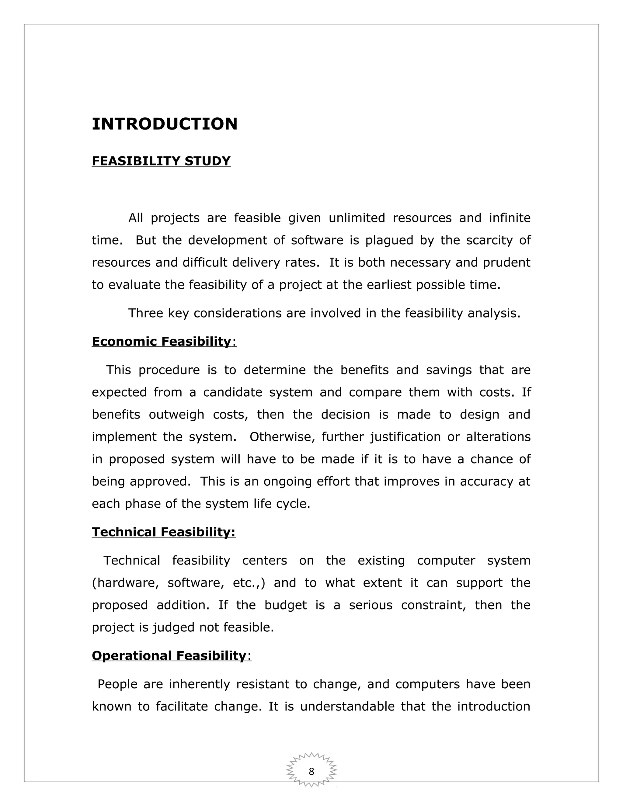 INTRODUCTION
FEASIBILITY STUDY

All projects are feasible given unlimited resources and infinite
time. But the development of software is plagued by the scarcity of
resources and difficult delivery rates. It is both necessary and prudent
to evaluate the feasibility of a project at the earliest possible time.
Three key considerations are involved in the feasibility analysis.
Economic Feasibility:
This procedure is to determine the benefits and savings that are
expected from a candidate system and compare them with costs. If
benefits outweigh costs, then the decision is made to design and
implement the system.

Otherwise, further justification or alterations

in proposed system will have to be made if it is to have a chance of
being approved. This is an ongoing effort that improves in accuracy at
each phase of the system life cycle.
Technical Feasibility:
Technical feasibility centers on the existing computer system
(hardware, software, etc.,) and to what extent it can support the
proposed addition. If the budget is a serious constraint, then the
project is judged not feasible.
Operational Feasibility:
People are inherently resistant to change, and computers have been
known to facilitate change. It is understandable that the introduction

8

 