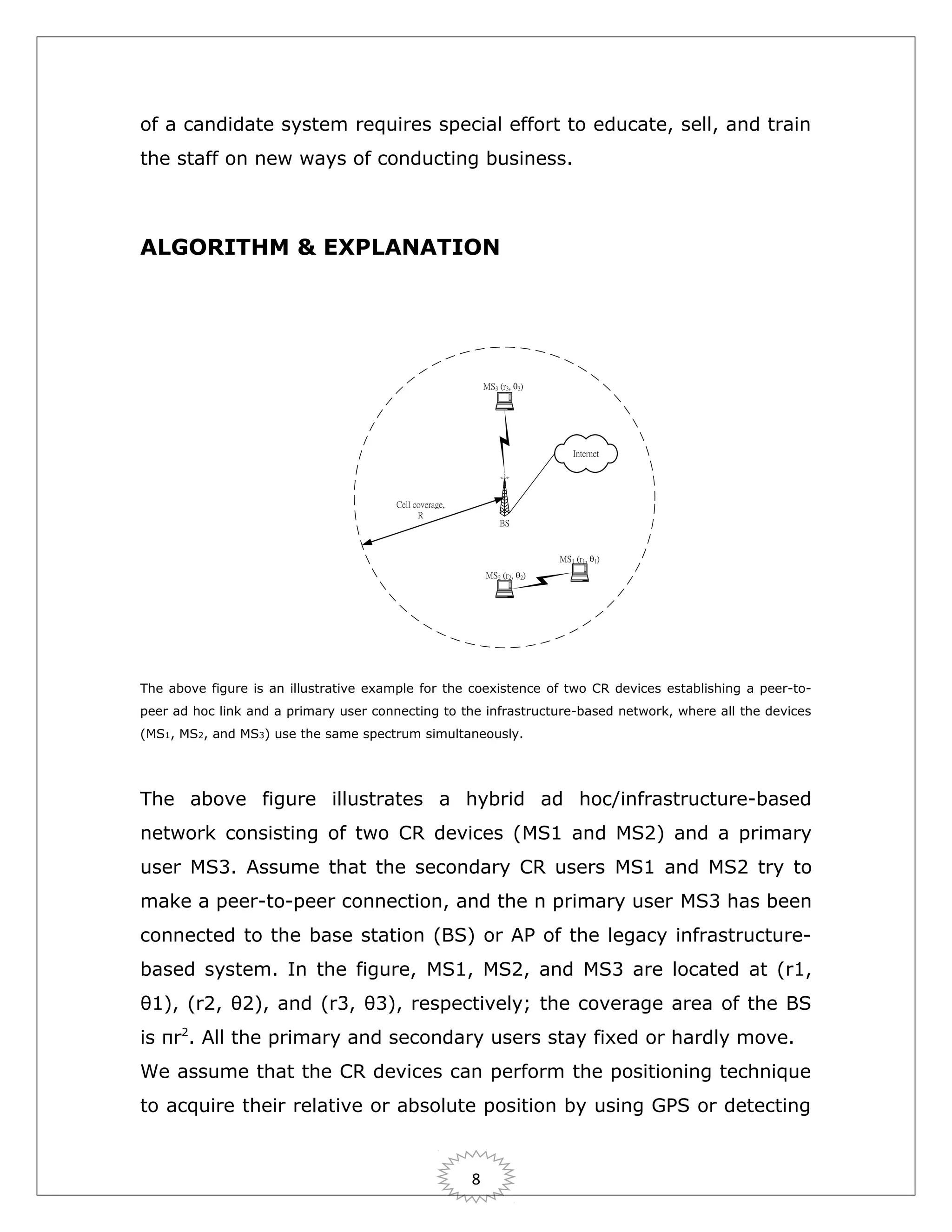 of a candidate system requires special effort to educate, sell, and train
the staff on new ways of conducting business.

ALGORITHM & EXPLANATION

The above figure is an illustrative example for the coexistence of two CR devices establishing a peer-topeer ad hoc link and a primary user connecting to the infrastructure-based network, where all the devices
(MS1, MS2, and MS3) use the same spectrum simultaneously.

The above figure illustrates a hybrid ad hoc/infrastructure-based
network consisting of two CR devices (MS1 and MS2) and a primary
user MS3. Assume that the secondary CR users MS1 and MS2 try to
make a peer-to-peer connection, and the n primary user MS3 has been
connected to the base station (BS) or AP of the legacy infrastructurebased system. In the figure, MS1, MS2, and MS3 are located at (r1,
θ1), (r2, θ2), and (r3, θ3), respectively; the coverage area of the BS
is πr2. All the primary and secondary users stay fixed or hardly move.
We assume that the CR devices can perform the positioning technique
to acquire their relative or absolute position by using GPS or detecting

8

 