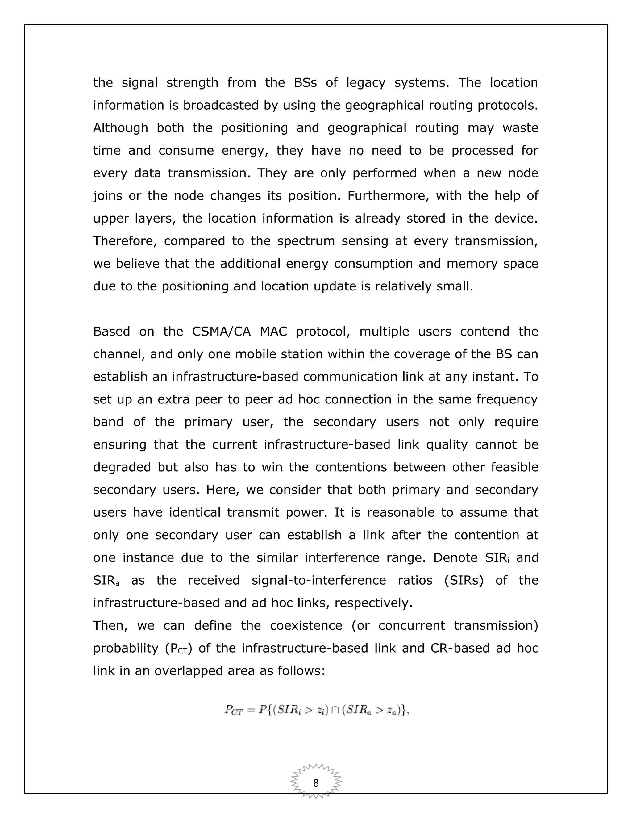the signal strength from the BSs of legacy systems. The location
information is broadcasted by using the geographical routing protocols.
Although both the positioning and geographical routing may waste
time and consume energy, they have no need to be processed for
every data transmission. They are only performed when a new node
joins or the node changes its position. Furthermore, with the help of
upper layers, the location information is already stored in the device.
Therefore, compared to the spectrum sensing at every transmission,
we believe that the additional energy consumption and memory space
due to the positioning and location update is relatively small.
Based on the CSMA/CA MAC protocol, multiple users contend the
channel, and only one mobile station within the coverage of the BS can
establish an infrastructure-based communication link at any instant. To
set up an extra peer to peer ad hoc connection in the same frequency
band of the primary user, the secondary users not only require
ensuring that the current infrastructure-based link quality cannot be
degraded but also has to win the contentions between other feasible
secondary users. Here, we consider that both primary and secondary
users have identical transmit power. It is reasonable to assume that
only one secondary user can establish a link after the contention at
one instance due to the similar interference range. Denote SIRi and
SIRa as the received signal-to-interference ratios (SIRs) of the
infrastructure-based and ad hoc links, respectively.
Then, we can define the coexistence (or concurrent transmission)
probability (PCT) of the infrastructure-based link and CR-based ad hoc
link in an overlapped area as follows:

8

 