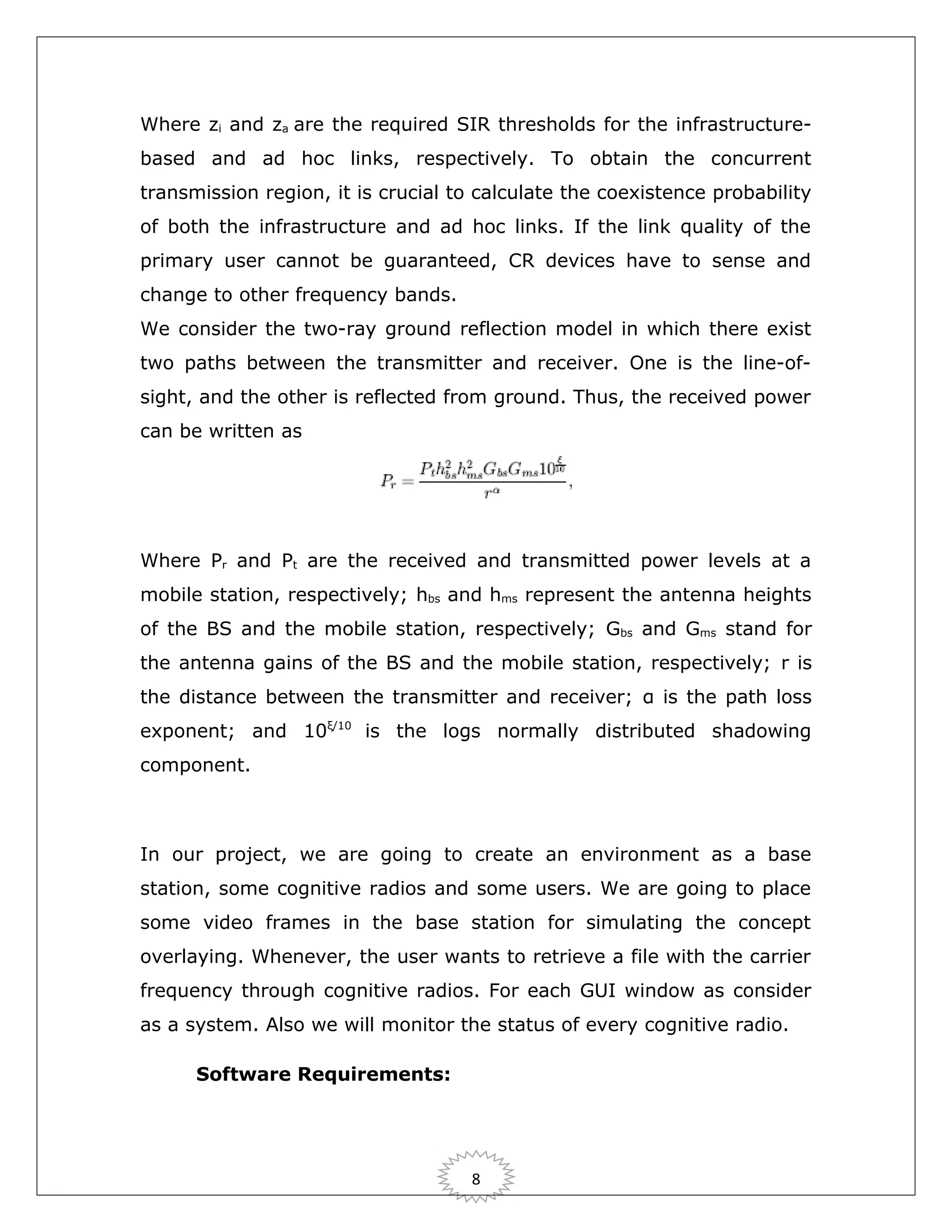 Where zi and za are the required SIR thresholds for the infrastructurebased and ad hoc links, respectively. To obtain the concurrent
transmission region, it is crucial to calculate the coexistence probability
of both the infrastructure and ad hoc links. If the link quality of the
primary user cannot be guaranteed, CR devices have to sense and
change to other frequency bands.
We consider the two-ray ground reflection model in which there exist
two paths between the transmitter and receiver. One is the line-ofsight, and the other is reflected from ground. Thus, the received power
can be written as

Where Pr and Pt are the received and transmitted power levels at a
mobile station, respectively; hbs and hms represent the antenna heights
of the BS and the mobile station, respectively; Gbs and Gms stand for
the antenna gains of the BS and the mobile station, respectively; r is
the distance between the transmitter and receiver; α is the path loss
exponent; and 10ξ/10 is the logs normally distributed shadowing
component.

In our project, we are going to create an environment as a base
station, some cognitive radios and some users. We are going to place
some video frames in the base station for simulating the concept
overlaying. Whenever, the user wants to retrieve a file with the carrier
frequency through cognitive radios. For each GUI window as consider
as a system. Also we will monitor the status of every cognitive radio.
Software Requirements:

8

 