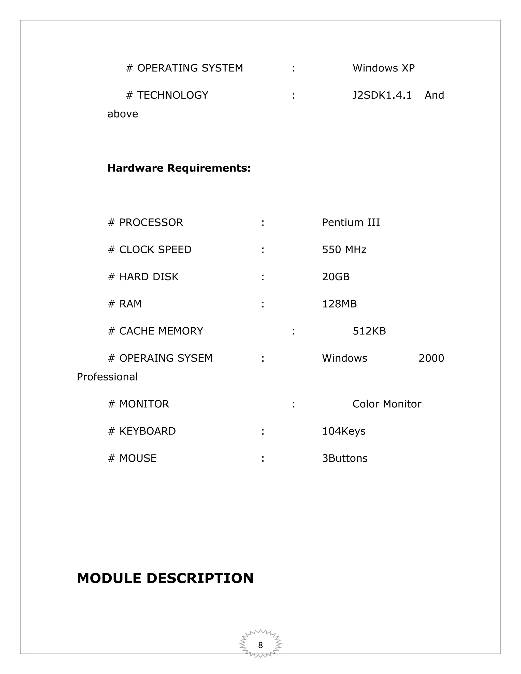# OPERATING SYSTEM

:

Windows XP

# TECHNOLOGY

:

J2SDK1.4.1

And

above

Hardware Requirements:

# PROCESSOR

:

Pentium III

# CLOCK SPEED

:

550 MHz

# HARD DISK

:

20GB

# RAM

:

128MB

# CACHE MEMORY
# OPERAING SYSEM

:
:

512KB
Windows

2000

Professional
# MONITOR

:

Color Monitor

# KEYBOARD

:

104Keys

# MOUSE

:

3Buttons

MODULE DESCRIPTION

8

 