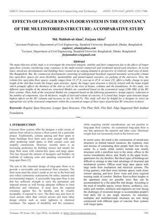 IJRET: International Journal of Research in Engineering and Technology eISSN: 2319-1163 | pISSN: 2321-7308
_______________________________________________________________________________________
Volume: 05 Issue: 04 | Apr-2016, Available @ http://ijret.esatjournals.org 395
EFFECTS OF LONGER SPAN FLOOR SYSTEM IN THE CONSTANCY
OF THE MULTISTORIED STRUCTURE: ACOMPARATIVE STUDY
Md. Mahbub-ul-Alam1
, Farjana Akter2
1
Assistant Professor, Department of Civil Engineering, Stamford University Bangladesh, Dhaka, Bangladesh;
engineer_alam@yahoo.com
2
Lecturer, Department of Civil Engineering, Stamford University Bangladesh, Dhaka, Bangladesh.
farjanaakter.ce@gmail.com
Abstract
The main objective of this study is to investigate the structural integrity, stability and their comparison due to the effects of longer
span floor systems considering some constancy in the multi-storied commercial and residential mixed-used structures. In recent
times, mixed-use developments and buildings have created an up surging demand in perspective of relatively small area of lands
like Bangladesh. But, the commercial developments consisting of underground basement required maximize serviceable column
free open-floor spaces for more flexibility, marketability and uninterrupted executive car parking of the end-users. Now, the
column free open-plan floor spaces, usually ranges from 18~27 ft, even up to 45 ft. or more [5], offers a bulky change in span
length of the slab that results the longer span structure. Again, the longer span structure is directly related with the beam length
which promptly affects the thickness of the slab as well as the sizes of beams, columns and the foundations. In this study, two
different span lengths of the mixed-use structural Models are considered based on the economical range [18ft-30ft] of the RC
floor systems. Then, both of the structural Models are compared based on the following parameters: design aspects, reduction in
the number of components, sizes & thickness, weight of steel and volume of concrete. It is found that, longer span structure keeps
highest effects on the RC columns and increase in size by 104.3%. This study will also be helpful for a designer to select an
appropriate size of the structural components within the economical ranges of these types of particular RC structures in future
Keywords: Regular Span Structure, Longer Span Structure, Flat Plate Slab, Flat Slab, Edge Supported Slab Andmat
Foundation.
--------------------------------------------------------------------***----------------------------------------------------------------------
1. INTRODUCTION
Concrete floor systems offer the designer a wide variety of
options from which to choose a floor system for a particular
project. Traditionally, column spacing and floor spans in
many buildings have been seen close enough with each
other producing small spans, to both contain costs and
simplify construction. However, recently there is an
increasing preference by building owners and tenants for
large floor areas with column-free space and large spans.
This has focused the interest of designers and builders on
methods of reducing costs and speeding construction of
long-span floors [5].
The aim in the structural design of long-span floors is to
provide a serviceable and economical floor structure. The
floor must meet the client‟s needs as set out in the brief and
also reflect community expectations for safety, amenity and
environmental impacts. A serviceable long-span floor is one
that has sufficient strength to carry the permanent and
imposed actions as well having adequate stiffness to limit
deflection and vibrations. It must have the required
resistance against fire, be durable, and be visually
acceptable, if exposed to view. The floor may also have to
resist actions other than vertical actions and meet other
design criteria such as water tightness or chemical
resistance. The aspects of durability and fire resistance,
while requiring careful consideration, are not peculiar to
long-span floor systems. An economical long-span floor is
one that optimizes the material and labor costs. Minimum
weight does not necessarily result in the lowest cost.
In recent years, the trend is the construction of mixed-uses
structures as limited natural resources, the expenses, time
and stresses of commuting draw people back into the city
center. As a result, urban centers include now mostly
structures with a storefront next to the street, offices in the
stories immediately above, and, finally in the upper levels,
apartments for city dwellers. But these types of buildings are
difficult to arrange to take total advantage of structural and
mechanical systems. Offices need large open spaces with
large loads from mechanical and electrical systems. The
living quarters, with their more intimate spaces, need closer
column spacing, and have fewer vents and wires required
meeting needs of comfort. Shallow floor-to-floor heights in
the apartment areas are possible since they can be
accommodated by a flat plate/flat slab design. According to
the need of rentable spaces, owner desires, aesthetics, cost,
safety and comfort, architects and engineers are now facing
the challenges of structural design to accommodate people's
total daily life in one single structure. As outcomes,
multiplan and multifunctional structures are now being
constructed with different types of concrete floor systems
with longer spans.
 