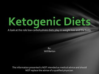 Ketogenic Diets A look at the role low-carbohydrate diets play in weight loss and the body. By:  Will Barton The information presented is NOT intended as medical advice and should  NOT replace the advise of a qualified physician. 