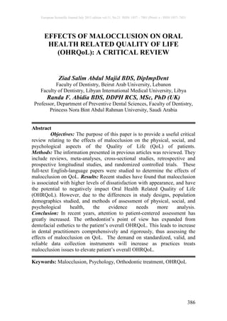 European Scientific Journal July 2015 edition vol.11, No.21 ISSN: 1857 – 7881 (Print) e - ISSN 1857- 7431
386
EFFECTS OF MALOCCLUSION ON ORAL
HEALTH RELATED QUALITY OF LIFE
(OHRQoL): A CRITICAL REVIEW
Ziad Salim Abdul Majid BDS, DipImpDent
Faculty of Dentistry, Beirut Arab University, Lebanon
Faculty of Dentistry, Libyan International Medical University, Libya
Randa F. Abidia BDS, DDPH RCS, MSc, PhD (UK)
Professor, Department of Preventive Dental Sciences, Faculty of Dentistry,
Princess Nora Bint Abdul Rahman University, Saudi Arabia
Abstract
Objectives: The purpose of this paper is to provide a useful critical
review relating to the effects of malocclusion on the physical, social, and
psychological aspects of the Quality of Life (QoL) of patients.
Methods: The information presented in previous articles was reviewed. They
include reviews, meta-analyses, cross-sectional studies, retrospective and
prospective longitudinal studies, and randomized controlled trials. These
full-text English-language papers were studied to determine the effects of
malocclusion on QoL. Results: Recent studies have found that malocclusion
is associated with higher levels of dissatisfaction with appearance, and have
the potential to negatively impact Oral Health Related Quality of Life
(OHRQoL). However, due to the differences in study designs, population
demographics studied, and methods of assessment of physical, social, and
psychological health, the evidence needs more analysis.
Conclusion: In recent years, attention to patient-centered assessment has
greatly increased. The orthodontist’s point of view has expanded from
dentofacial esthetics to the patient’s overall OHRQoL. This leads to increase
in dental practitioners comprehensively and rigorously, thus assessing the
effects of malocclusion on QoL. The demand on standardized, valid, and
reliable data collection instruments will increase as practices treats
malocclusion issues to elevate patient’s overall OHRQoL.
Keywords: Malocclusion, Psychology, Orthodontic treatment, OHRQoL
 