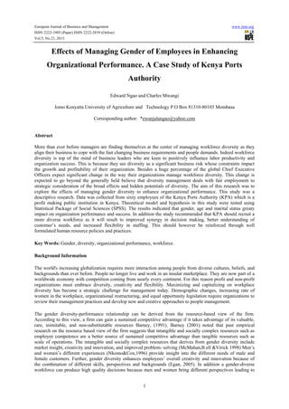 European Journal of Business and Management

www.iiste.org

ISSN 2222-1905 (Paper) ISSN 2222-2839 (Online)
Vol.5, No.21, 2013

Effects of Managing Gender of Employees in Enhancing
Organizational Performance. A Case Study of Kenya Ports
Authority
Edward Ngao and Charles Mwangi
Jomo Kenyatta University of Agriculture and Technology P.O Box 81310-80103 Mombasa
Corresponding author: *ewanjalangao@yahoo.com

Abstract
More than ever before managers are finding themselves at the center of managing workforce diversity as they
align their business to cope with the fast changing business requirements and people demands. Indeed workforce
diversity is top of the mind of business leaders who are keen to positively influence labor productivity and
organization success. This is because they see diversity as a significant business risk whose constraints impact
the growth and profitability of their organization. Besides a huge percentage of the global Chief Executive
Officers expect significant change in the way their organizations manage workforce diversity. This change is
expected to go beyond the generally held believe that diversity management deals with fair employment to
strategic consideration of the broad effects and hidden potentials of diversity. The aim of this research was to
explore the effects of managing gender diversity to enhance organizational performance. This study was a
descriptive research. Data was collected from sixty employees of the Kenya Ports Authority (KPA) which is a
profit making public institution in Kenya. Theoretical model and hypothesis in this study were tested using
Statistical Package of Social Sciences (SPSS). The results indicated that gender, age and marital status greaty
impact on organization performance and success. In addition the study recommended that KPA should recruit a
more diverse workforce as it will result to improved synergy in decision making, better understanding of
customer’s needs, and increased flexibility in staffing. This should however be reinforced through well
formulated human resource policies and practices.
Key Words: Gender, diversity, organizational performance, workforce.
Background Information
The world's increasing globalization requires more interaction among people from diverse cultures, beliefs, and
backgrounds than ever before. People no longer live and work in an insular marketplace. They are now part of a
worldwide economy with competition coming from nearly every continent. For this reason profit and non-profit
organizations must embrace diversity, creativity and flexibility. Maximizing and capitalizing on workplace
diversity has become a strategic challenge for management today. Demographic changes, increasing rate of
women in the workplace, organizational restructuring, and equal opportunity legislation require organizations to
review their management practices and develop new and creative approaches to people management.
The gender diversity-performance relationship can be derived from the resource-based view of the firm.
According to this view, a firm can gain a sustained competitive advantage if it takes advantage of its valuable,
rare, inimitable, and non-substitutable resources Barney, (1991). Barney (2001) noted that past empirical
research on the resource based view of the firm suggests that intangible and socially complex resources such as
employee competence are a better source of sustained competitive advantage than tangible resources such as
scale of operations. The intangible and socially complex resources that derives from gender diversity include
market insight, creativity and innovation, and improved problem- solving (McMahan,B ell &Virick 1998) Men’s
and women’s different experiences (Nkomo&Cox,1996) provide insight into the different needs of male and
female customers. Further, gender diversity enhances employees’ overall creativity and innovation because of
the combination of different skills, perspectives and backgrounds (Egan, 2005). In addition a gender-diverse
workforce can produce high quality decisions because men and women bring different perspectives leading to
1

 