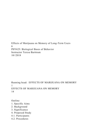 Effects of Marijuana on Memory of Long-Term Users
6
PSY625: Biological Bases of Behavior
Instructor Teresa Barttrum
10//2018
Running head: EFFECTS OF MARIJUANA ON MEMORY
1
EFFECTS OF MARIJUANA ON MEMORY
14
Outline
1. Specific Aims
2. Background
3. Significance
4. Proposed Study
4.1. Participants
4.2. Procedures
 