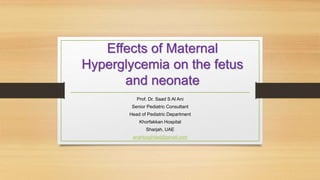 Effects of Maternal
Hyperglycemia on the fetus
and neonate
Prof. Dr. Saad S Al Ani
Senior Pediatric Consultant
Head of Pediatric Department
Khorfakkan Hospital
Sharjah, UAE
anahbaghdad@gmail.com
 