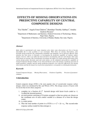 International Journal on Computational Sciences & Applications (IJCSA) Vol.4, No.6, December 2014
DOI:10.5121/ijcsa.2014.4601 1
EFFECTS OF MISSING OBSERVATIONS ON
PREDICTIVE CAPABILITY OF CENTRAL
COMPOSITE DESIGNS
Yisa Yakubu1*
, Angela Unna Chukwu2
, Bamiduro Timothy Adebayo2
, Amahia
Godwin Nwanzo2
1
Department of Mathematics and Statistics, Federal University of Technology, Minna,
Niger State, Nigeria
2
Department of Statistics, University of Ibadan, Ibadan, Oyo state, Nigeria
Abstract
Quite often in experimental work, many situations arise where some observations are lost or become
unavailable due to some accidents or cost constraints. When there are missing observations, some
desirable design properties like orthogonality,rotatability and optimality can be adversely affected. Some
attention has been given, in literature, to investigating the prediction capability of response surface
designs; however, little or no effort has been devoted to investigating same for such designs when some
observations are missing. This work therefore investigates the impact of a single missing observation of the
various design points: factorial, axial and center points, on the estimation and predictive capability of
Central Composite Designs (CCDs). It was observed that for each of the designs considered, precision of
model parameter estimates and the design prediction properties were adversely affected by the missing
observations and that the largest loss in precision of parameters corresponds to a missing factorial point.
Keywords
Central Composite Designs, Missing Observations, Predictive Capability, Precision of parameter
estimates
1.Introduction
Central composite design (CCD) is the most popular class of second-order response surface
designs, which was introduced by Box and Wilson (1951). This design consists of factors with
five levels that involve three categories:
i. complete (or a fraction of) 2k
factorial design with factor levels coded as -1,
1(called the factorial portion),
ii. an axial portion consisting of 2k points arranged so that two points are chosen on
the coordinate axis of each control variable at a distance of α from the design
center,
iii. n0 center points.
iv. Thus the total number of points in a CCD is 022 nkn k
++= . The second-order
response surface model for these designs is
 