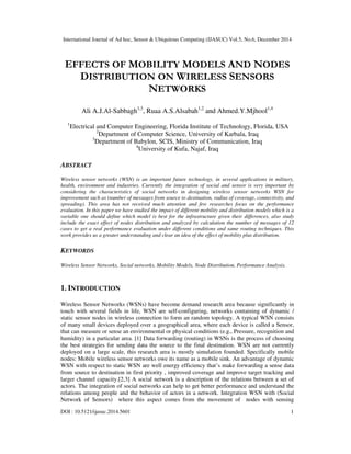 International Journal of Ad hoc, Sensor & Ubiquitous Computing (IJASUC) Vol.5, No.6, December 2014
DOI : 10.5121/ijasuc.2014.5601 1
EFFECTS OF MOBILITY MODELS AND NODES
DISTRIBUTION ON WIRELESS SENSORS
NETWORKS
Ali A.J.Al-Sabbagh1,3
, Ruaa A.S.Alsabah1,2
and Ahmed.Y.Mjhool1,4
1
Electrical and Computer Engineering, Florida Institute of Technology, Florida, USA
2
Department of Computer Science, University of Karbala, Iraq
3
Department of Babylon, SCIS, Ministry of Communication, Iraq
4
University of Kufa, Najaf, Iraq
ABSTRACT
Wireless sensor networks (WSN) is an important future technology, in several applications in military,
health, environment and industries. Currently the integration of social and sensor is very important by
considering the characteristics of social networks in designing wireless sensor networks WSN for
improvement such as (number of messages from source to destination, radius of coverage, connectivity, and
spreading). This area has not received much attention and few researches focus on the performance
evaluation. In this paper we have studied the impact of different mobility and distribution models which is a
variable one should define which model is best for the infrastructure given their differences, also study
include the exact effect of nodes distribution and analyzed by calculation the number of messages of 12
cases to get a real performance evaluation under different conditions and same routing techniques. This
work provides us a greater understanding and clear an idea of the effect of mobility plus distribution.
KEYWORDS
Wireless Sensor Networks, Social networks, Mobility Models, Node Distribution, Performance Analysis.
1. INTRODUCTION
Wireless Sensor Networks (WSNs) have become demand research area because significantly in
touch with several fields in life, WSN are self-configuring, networks containing of dynamic /
static sensor nodes in wireless connection to form an random topology. A typical WSN consists
of many small devices deployed over a geographical area, where each device is called a Sensor,
that can measure or sense an environmental or physical conditions (e.g., Pressure, recognition and
humidity) in a particular area. [1] Data forwarding (routing) in WSNs is the process of choosing
the best strategies for sending data the source to the final destination. WSN are not currently
deployed on a large scale, this research area is mostly simulation founded. Specifically mobile
nodes: Mobile wireless sensor networks owe its name as a mobile sink. An advantage of dynamic
WSN with respect to static WSN are well energy efficiency that’s make forwarding a sense data
from source to destination in first priority , improved coverage and improve target tracking and
larger channel capacity.[2,3] A social network is a description of the relations between a set of
actors. The integration of social networks can help to get better performance and understand the
relations among people and the behavior of actors in a network. Integration WSN with (Social
Network of Sensors) where this aspect comes from the movement of nodes with sensing
 