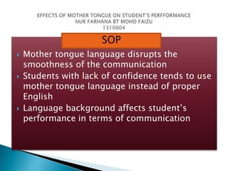 SOP






Mother tongue language disrupts the
smoothness of the communication
Students with lack of confidence tends to use
mother tongue language instead of proper
English
Language background affects student’s
performance in terms of communication

 