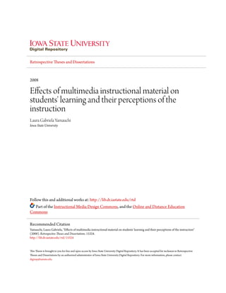 Retrospective Theses and Dissertations
2008
Effects of multimedia instructional material on
students' learning and their perceptions of the
instruction
Laura Gabriela Yamauchi
Iowa State University
Follow this and additional works at: http://lib.dr.iastate.edu/rtd
Part of the Instructional Media Design Commons, and the Online and Distance Education
Commons
This Thesis is brought to you for free and open access by Iowa State University Digital Repository. It has been accepted for inclusion in Retrospective
Theses and Dissertations by an authorized administrator of Iowa State University Digital Repository. For more information, please contact
digirep@iastate.edu.
Recommended Citation
Yamauchi, Laura Gabriela, "Effects of multimedia instructional material on students' learning and their perceptions of the instruction"
(2008). Retrospective Theses and Dissertations. 15324.
http://lib.dr.iastate.edu/rtd/15324
 