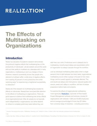 1The Effects of Multitasking on Organizations
The Effects of
Multitasking on
Organizations
Introduction
Nearly two decades of academic research demonstrate
the profound negative effects that multitasking has on the
productivity of individuals
1
, yet job seekers around the world
still tout their ability to multitask as a desirable skill. In many
organizations, multitasking is worn as a badge of honor.
However, research consistently shows that people who
attempt to multitask suffer a wide array of negative effects,
from wasting 40 percent of one’s productive time while
switching tasks
2
to experiencing a heightened susceptibility
to distraction
3
.
Nearly all of the research on multitasking has studied its
effects on individuals. Researchers have paid little attention
to the effects of multitasking on organizations. There are
good reasons to believe that multitasking has similar effects
at an organizational level. After all, people do not typically
work independently in organizations, but rather depend
on others to complete preliminary tasks before they can
start their own work. If individual work is delayed due to
multitasking, overall project delays are exacerbated within
an organization as delays cascade through the workflow.
Just as individual multitasking takes place when a single
person’s time is split between too many tasks, organizational
multitasking occurs when a group is focused on too many
things, and its overall capacity is adversely affected. The
end results are delays and interruptions; reduced quality and
rework; peaks and valleys in workflow; and lack of proper
preparation before tasks and projects.
To examine the effects of organizational multitasking
more rigorously, Realization, a provider of Flow-based
Project Management software and services, studied 45
organizations with between 1,000 and 50,000 employees
and an average annual budget of more than $1 billion
from a diverse range of industries – including automotive,
1
American Psychological Associattion. “Multitasking: Switching costs.” Research in Action. 20 March 2006. http://www.apa.org/research/action/multitask.aspx
2
Ibid.
3 Ophira, Eyal, Nass, Clifford, and Wagner, Anthony D.. Cognitive Control in Media Multitaskers. Proceedings of the National Academy of Sciences, Vol. 106 No. 33, August 25, 2009.
 