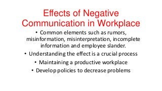 Effects of Negative
Communication in Workplace
• Common elements such as rumors,
misinformation, misinterpretation, incomplete
information and employee slander.
• Understanding the effect is a crucial process
• Maintaining a productive workplace
• Develop policies to decrease problems

 