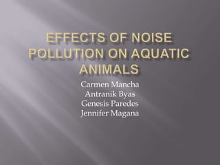 Effects of Noise Pollution on Aquatic Animals Carmen Mancha Antranik Byas Genesis Paredes Jennifer Magana 