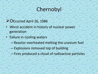 Chernobyl
Occurred April 26, 1986
• Worst accident in history of nuclear power
generation
• Failure in cooling waters
– Reactor overheated melting the uranium fuel
– Explosions removed top of building
– Fires produced a cloud of radioactive particles
 