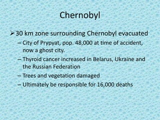 Chernobyl
30 km zone surrounding Chernobyl evacuated
– City of Prypyat, pop. 48,000 at time of accident,
now a ghost city.
– Thyroid cancer increased in Belarus, Ukraine and
the Russian Federation
– Trees and vegetation damaged
– Ultimately be responsible for 16,000 deaths
 