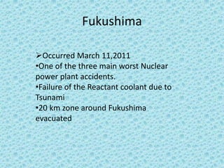 Fukushima
Occurred March 11,2011
•One of the three main worst Nuclear
power plant accidents.
•Failure of the Reactant coolant due to
Tsunami
•20 km zone around Fukushima
evacuated
 