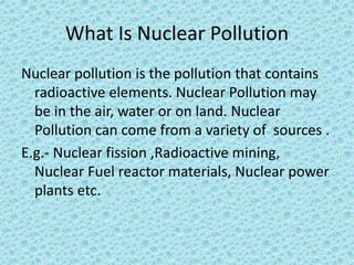What Is Nuclear Pollution
Nuclear pollution is the pollution that contains
radioactive elements. Nuclear Pollution may
be in the air, water or on land. Nuclear
Pollution can come from a variety of sources .
E.g.- Nuclear fission ,Radioactive mining,
Nuclear Fuel reactor materials, Nuclear power
plants etc.
 