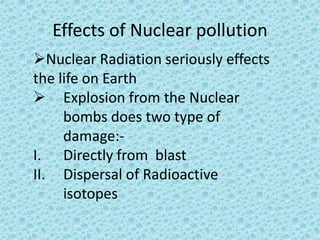 Effects of Nuclear pollution
Nuclear Radiation seriously effects
the life on Earth
 Explosion from the Nuclear
bombs does two type of
damage:-
I. Directly from blast
II. Dispersal of Radioactive
isotopes
 
