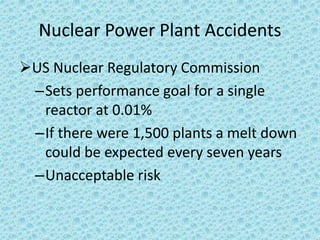Nuclear Power Plant Accidents
US Nuclear Regulatory Commission
–Sets performance goal for a single
reactor at 0.01%
–If there were 1,500 plants a melt down
could be expected every seven years
–Unacceptable risk
 