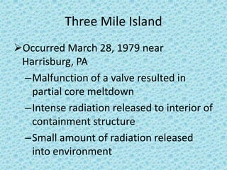 Three Mile Island
Occurred March 28, 1979 near
Harrisburg, PA
–Malfunction of a valve resulted in
partial core meltdown
–Intense radiation released to interior of
containment structure
–Small amount of radiation released
into environment
 
