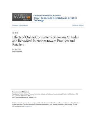 University of Tennessee, Knoxville
Trace: Tennessee Research and Creative
Exchange
Doctoral Dissertations Graduate School
12-2012
Effects of Online Consumer Reviews on Attitudes
and Behavioral Intentions toward Products and
Retailers
Jee Sun Park
jpark32@utk.edu
This Dissertation is brought to you for free and open access by the Graduate School at Trace: Tennessee Research and Creative Exchange. It has been
accepted for inclusion in Doctoral Dissertations by an authorized administrator of Trace: Tennessee Research and Creative Exchange. For more
information, please contact trace@utk.edu.
Recommended Citation
Park, Jee Sun, "Effects of Online Consumer Reviews on Attitudes and Behavioral Intentions toward Products and Retailers. " PhD
diss., University of Tennessee, 2012.
http://trace.tennessee.edu/utk_graddiss/1552
 