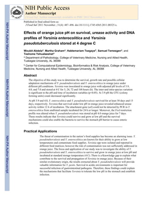 Effects of orange juice pH on survival, urease activity and DNA
profiles of Yersinia enterocolitica and Yersinia
pseudotuberculosis stored at 4 degree C
Woubit Abdelaa, Martha Grahama, Habtemariam Tsegayeb, Samuel Temesgena, and
Teshome Yehualaesheta
a Department of Pathobiology, College of Veterinary Medicine, Nursing and Allied Health,
Tuskegee University, AL 36088
b Center for Computational Epidemiology, Bioinformatics & Risk Analysis, College of Veterinary
Medicine, Nursing and Allied Health, Tuskegee University, AL 36088
Abstract
The objective of this study was to determine the survival, growth rate and possible cellular
adaptation mechanisms of Y. pseudotuberculosis and Y. enterocolitica in orange juice under
different pH conditions. Yersinia was inoculated in orange juice with adjusted pH levels of 3.9,
4.0, and 7.0 and stored at 4 C for 3, 24, 72 and 168 hours (h). The inter-and intra-species variation
is significant to the pH and time of incubation variables (p<0.05). At 3.9 pH the CFU (colony
forming units) count decreased significantly.
At pH 3.9 and 4.0, Y. enterocolitica and Y. pseudotuberculosis survived for at least 30 days and 15
days, respectively. Yersinia that survived under low pH in orange juice revealed enhanced urease
activity within 12 h of incubation. The attachment gene (ail) could not be detected by PCR in Y.
enterocolitica from undiluted sample incubated for 24 h or longer. Moreover, the FesI-restriction
profile was altered when Y. pseudotuberculosis was stored at pH 4.0 orange juice for 7 days.
These results indicate that Yersinia could survive and grow at low pH and the survival
mechanisms could also enable the bacteria to survive the stomach pH barrier to cause enteric
infection.
Practical Applications
The threat of contamination in the nation’s food supplies has become an alarming issue. Y.
pseudotuberculosis and Y. enterocolitica are known for their ability to grow at low
temperatures and contaminate food supplies. Yersinia spp were isolated and reported in
different food matrices; however the risk of contamination was not sufficiently addressed in
orange juice. The focus and application of our study was to investigate the ability of Y.
pseudotuberculosis and Y. enterocolitica to survive and grow in orange juice at low pH and
incubated at standard storage temperature (4 C). There is a Knowledge gap to explain what
contribute to the survival and propagation of Yersinia in orange juice. Because of their
similar evolutionary origin, the results extracted about Y. pseudotuberculosis will provide
valuable information for Y. pestis. Survival in acidic environments is important for
successful infection of gastrointestinal pathogens. Therefore, these findings could explain
the mechanisms that facilitate Yersinia to tolerate the low pH in the stomach and establish
infection.
NIH Public Access
Author Manuscript
J Food Saf. Author manuscript; available in PMC 2012 November 1.
Published in final edited form as:
J Food Saf. 2011 November ; 31(4): 487–496. doi:10.1111/j.1745-4565.2011.00325.x.
NIH-PAAuthorManuscriptNIH-PAAuthorManuscriptNIH-PAAuthorManuscript
 