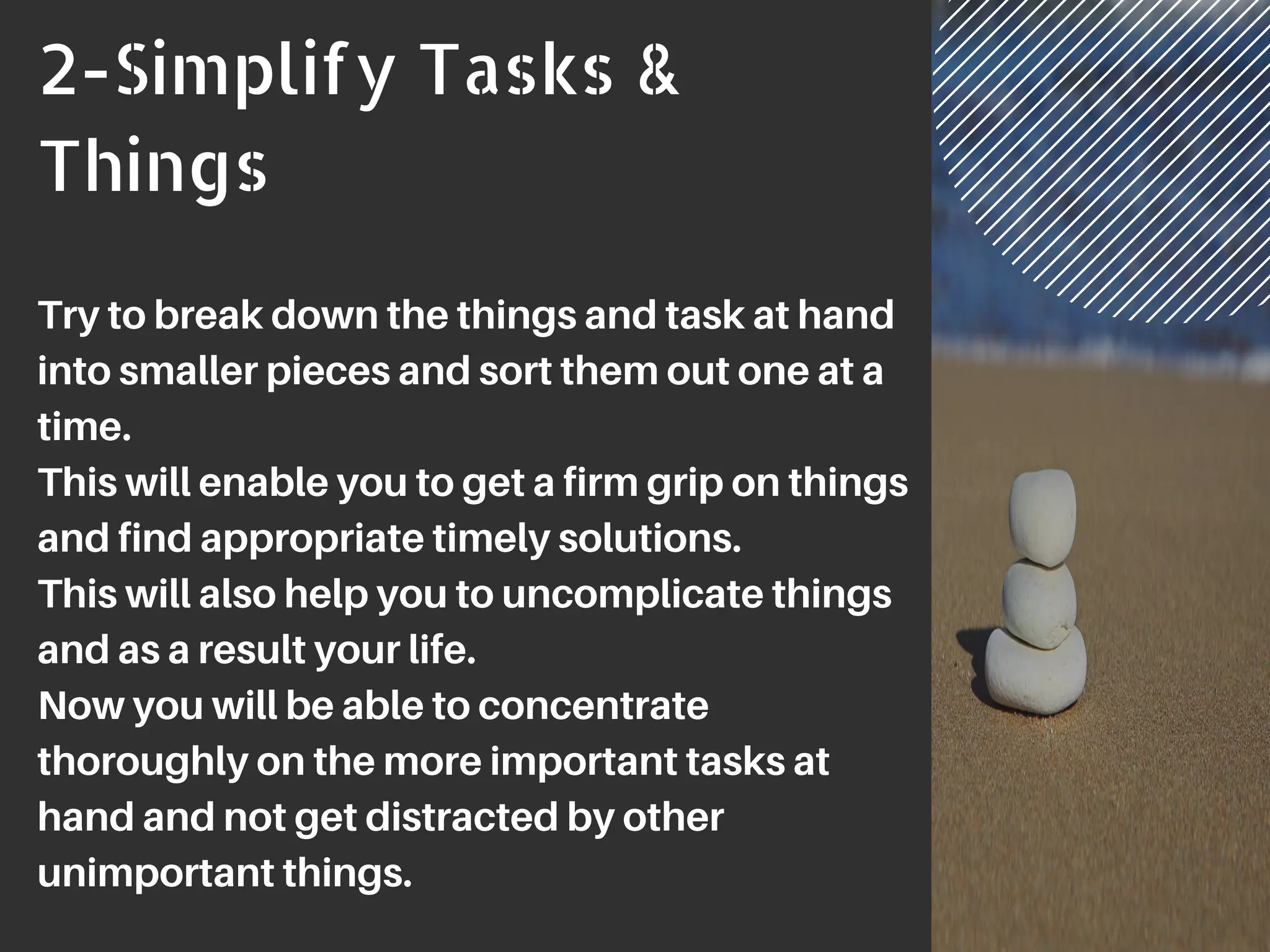 2-Simplify Tasks &
Things
Try to break down the things and task at hand
into smaller pieces and sort them out one at a
time.
This will enable you to get a firm grip on things
and find appropriate timely solutions.
This will also help you to uncomplicate things
and as a result your life.
Now you will be able to concentrate
thoroughly on the more important tasks at
hand and not get distracted by other
unimportant things.
 