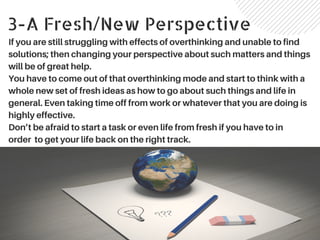 3-A Fresh/New Perspective
If you are still struggling with effects of overthinking and unable to find
solutions; then changing your perspective about such matters and things
will be of great help.
You have to come out of that overthinking mode and start to think with a
whole new set of fresh ideas as how to go about such things and life in
general. Even taking time off from work or whatever that you are doing is
highly effective.
Don’t be afraid to start a task or even life from fresh if you have to in
order to get your life back on the right track.
 