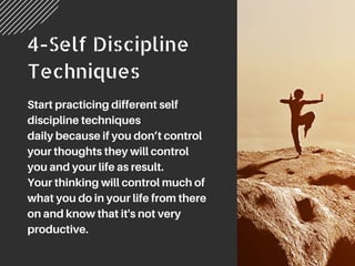 4-Self Discipline
Techniques
Start practicing different self
discipline techniques
daily because if you don’t control
your thoughts they will control
you and your life as result.
Your thinking will control much of
what you do in your life from there
on and know that it's not very
productive.
 
