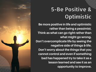 5-Be Positive &
Optimistic
Be more positive in life and optimistic
rather than being a pessimist.
Think as what can go right rather than
what might go wrong.
Don’t overcomplicate life by seeing the
negative side of things & life.
Don’t worry about the things that you
cannot control and even if something
bad has happened try to take it as a
lesson learned and see it as an
opportunity to improve.
 