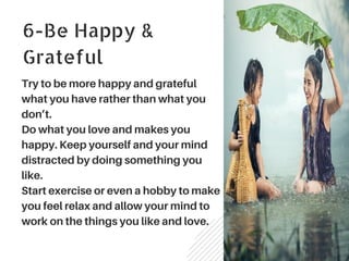 6-Be Happy &
Grateful
Try to be more happy and grateful
what you have rather than what you
don’t.
Do what you love and makes you
happy. Keep yourself and your mind
distracted by doing something you
like.
Start exercise or even a hobby to make
you feel relax and allow your mind to
work on the things you like and love.
 