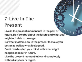 7-Live In The
Present
Live in the present moment not in the past or
future. Don’t worry about the future and what you
might not able to do or get.
Do what matters now in the present to make you
better as well as what feels good.
Don’t overburden your mind with what might
happen or occur in future.
Live the present moment fully and completely
without any fear or regret.
 