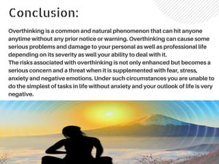 Conclusion:
Overthinking is a common and natural phenomenon that can hit anyone
anytime without any prior notice or warning. Overthinking can cause some
serious problems and damage to your personal as well as professional life
depending on its severity as well your ability to deal with it.
The risks associated with overthinking is not only enhanced but becomes a
serious concern and a threat when it is supplemented with fear, stress,
anxiety and negative emotions. Under such circumstances you are unable to
do the simplest of tasks in life without anxiety and your outlook of life is very
negative.
 